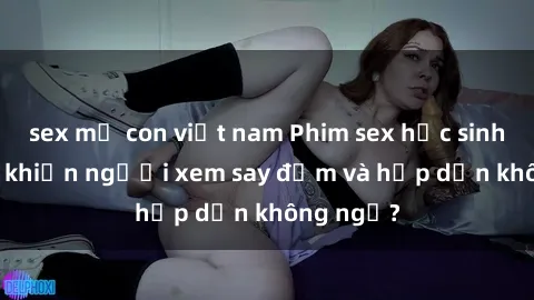 sex mẹ con việt nam Phim sex học sinh: Điều gì khiến người xem say đắm và hấp dẫn không ngờ?