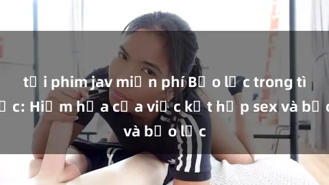 tải phim jav miễn phí Bạo lực trong tình dục: Hiểm họa của việc kết hợp sex và bạo lực
