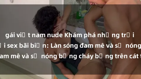 gái việt nam nude Khám phá những trải nghiệm độc đáo tại sex bãi biển: Làn sóng đam mê và sự nóng bỏng cháy bỏng trên cát trắng
