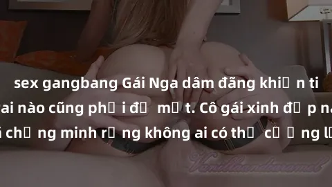 sex gangbang Gái Nga dâm đãng khiến tim bất cứ chàng trai nào cũng phải đỏ mặt. Cô gái xinh đẹp này đã chứng minh rằng không ai có thể cưỡng lại khi cô làm tình đắm say.