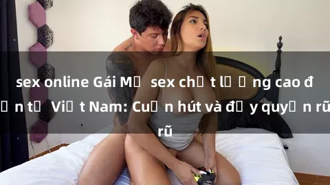sex online Gái Mỹ sex chất lượng cao đến từ Việt Nam: Cuốn hút và đầy quyến rũ