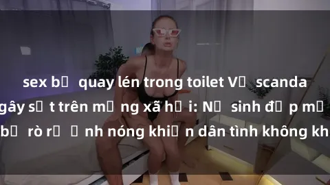 sex bị quay lén trong toilet Vụ scandal gái xinh lộ hàng gây sốt trên mạng xã hội: Nữ sinh đẹp mắt bị rò rỉ ảnh nóng khiến dân tình không khỏi bất ngờ và phẫn nộ!