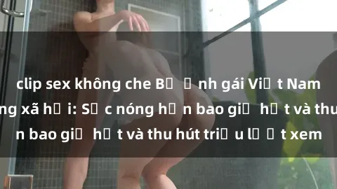 clip sex không che Bộ ảnh gái Việt Nam nude gây sốt mạng xã hội: Sắc nóng hơn bao giờ hết và thu hút triệu lượt xem