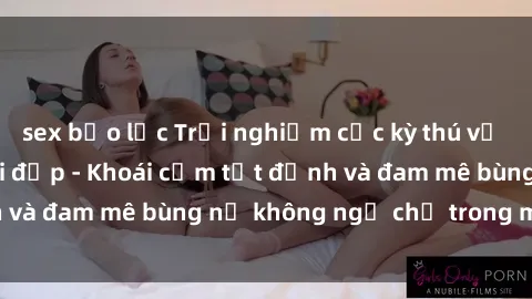 sex bạo lực Trải nghiệm cực kỳ thú vị khi làm tình với gái đẹp - Khoái cảm tột đỉnh và đam mê bùng nổ không ngờ chỉ trong một đêm!