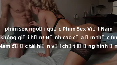 phim sex ngoại quốc Phim Sex Việt Nam HD - Xem ngay và không giới hạn! Đỉnh cao của ẩm thực tình dục Việt Nam được tái hiện với chất lượng hình ảnh sắc nét. Hãy thưởng thức ngay!