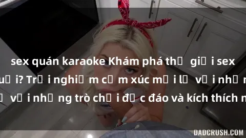 sex quán karaoke Khám phá thế giới sex trực tuyến: Hơn tuổi? Trải nghiệm cảm xúc mới lạ với những trò chơi độc đáo và kích thích người lớn