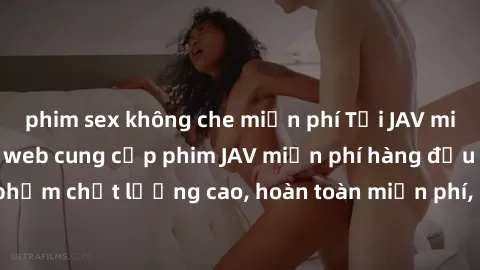 phim sex không che miễn phí Tải JAV miễn phí: Các trang web cung cấp phim JAV miễn phí hàng đầu hiện nay. Các tác phẩm chất lượng cao, hoàn toàn miễn phí, giúp bạn thỏa mãn niềm đam mê mà không tốn ké