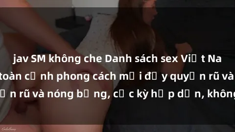 jav SM không che Danh sách sex Việt Nam không che - Ảnh toàn cảnh phong cách mới đầy quyến rũ và nóng bỏng, cực kỳ hấp dẫn, không thể bỏ qua!