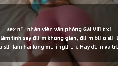 sex nữ nhân viên văn phòng Gái Việt xinh đẹp, nồng nàn làm tình say đắm không gian, đảm bảo sẽ làm hài lòng mọi người. Hãy đến và trải nghiệm ngay!