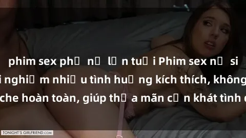 phim sex phụ nữ lớn tuổi Phim sex nữ sinh mới nhất: Trải nghiệm nhiều tình huống kích thích, không che hoàn toàn, giúp thỏa mãn cơn khát tình dục của các bạn trẻ